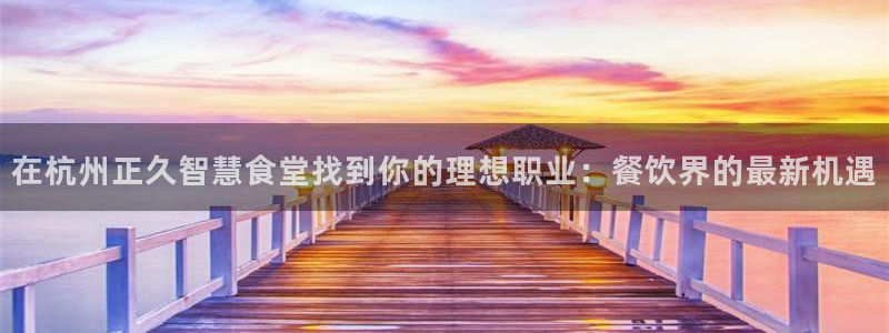 尊龙凯时登录：在杭州正久智慧食堂找到你的理想职业：餐饮界的最